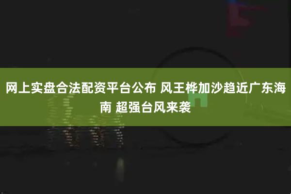 网上实盘合法配资平台公布 风王桦加沙趋近广东海南 超强台风来袭