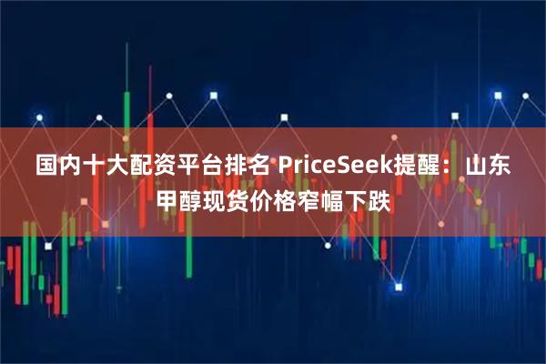 国内十大配资平台排名 PriceSeek提醒：山东甲醇现货价格窄幅下跌