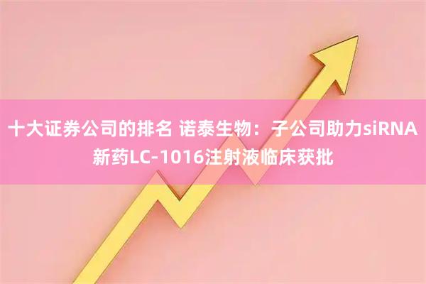 十大证券公司的排名 诺泰生物：子公司助力siRNA新药LC-1016注射液临床获批