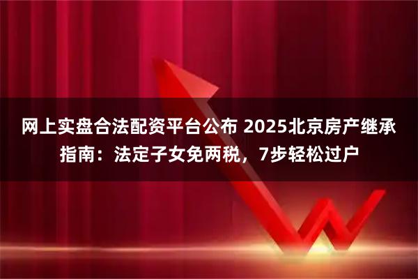 网上实盘合法配资平台公布 2025北京房产继承指南：法定子女免两税，7步轻松过户