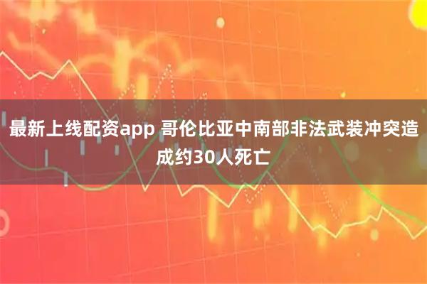 最新上线配资app 哥伦比亚中南部非法武装冲突造成约30人死亡