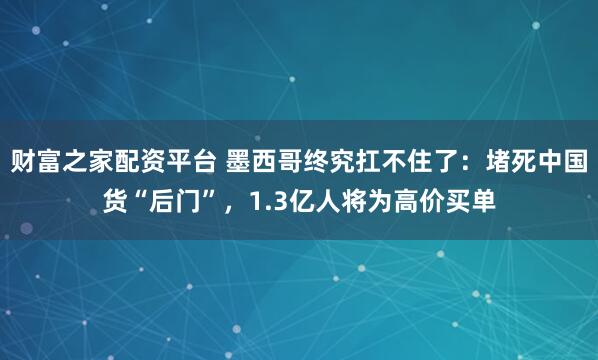 财富之家配资平台 墨西哥终究扛不住了：堵死中国货“后门”，1.3亿人将为高价买单