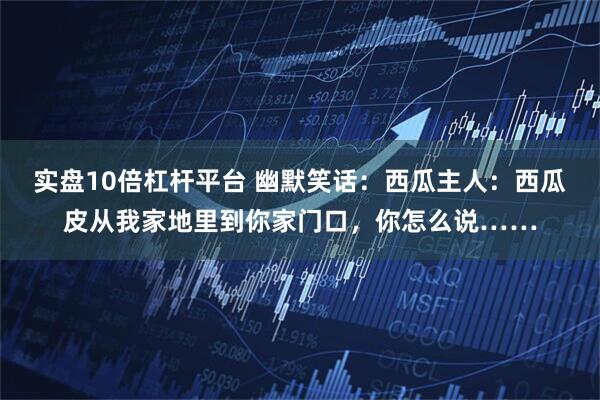 实盘10倍杠杆平台 幽默笑话：西瓜主人：西瓜皮从我家地里到你家门口，你怎么说……