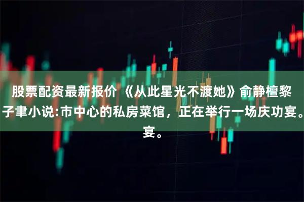 股票配资最新报价 《从此星光不渡她》俞静檀黎子聿小说:市中心的私房菜馆，正在举行一场庆功宴。