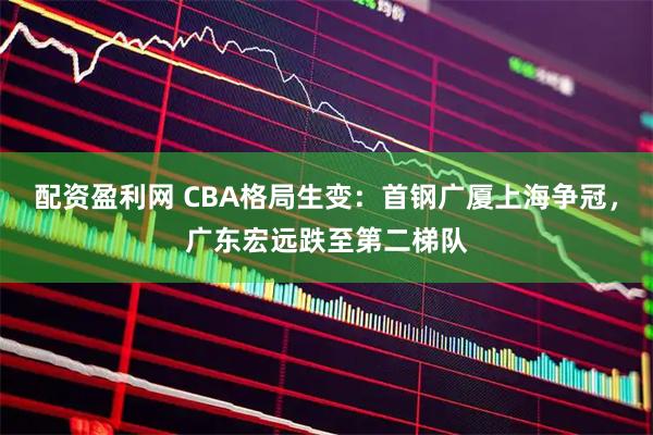 配资盈利网 CBA格局生变：首钢广厦上海争冠，广东宏远跌至第二梯队