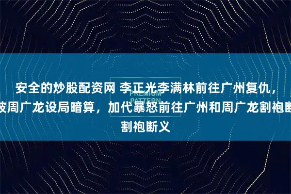 安全的炒股配资网 李正光李满林前往广州复仇，竟被周广龙设局暗算，加代暴怒前往广州和周广龙割袍断义