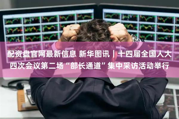 配资盘官网最新信息 新华图讯｜十四届全国人大四次会议第二场“部长通道”集中采访活动举行