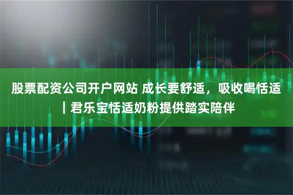 股票配资公司开户网站 成长要舒适，吸收喝恬适｜君乐宝恬适奶粉提供踏实陪伴