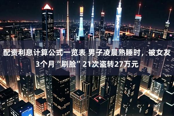 配资利息计算公式一览表 男子凌晨熟睡时，被女友3个月“刷脸”21次盗转27万元