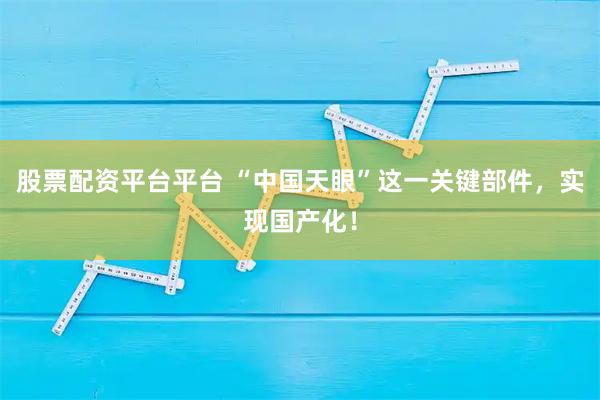 股票配资平台平台 “中国天眼”这一关键部件，实现国产化！