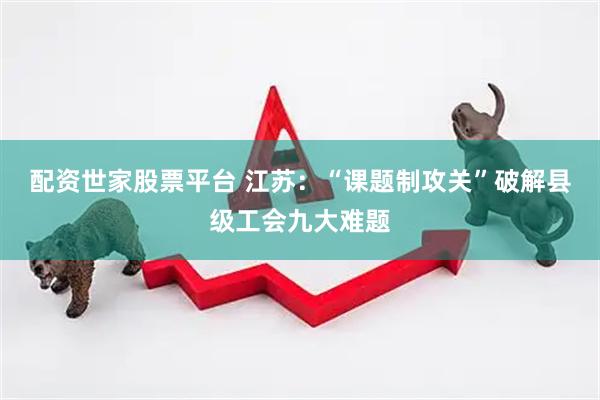 配资世家股票平台 江苏：“课题制攻关”破解县级工会九大难题