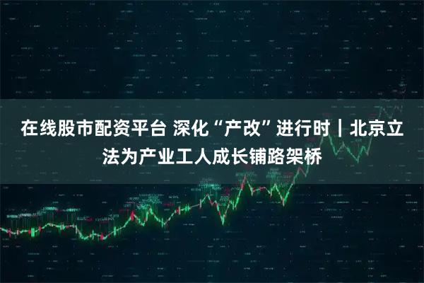 在线股市配资平台 深化“产改”进行时｜北京立法为产业工人成长铺路架桥