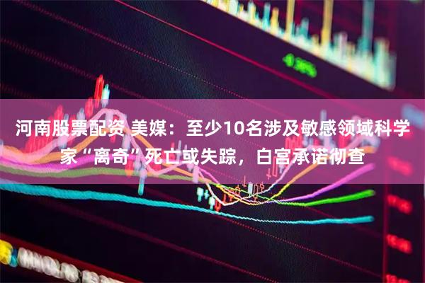 河南股票配资 美媒：至少10名涉及敏感领域科学家“离奇”死亡或失踪，白宫承诺彻查