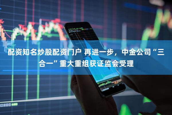 配资知名炒股配资门户 再进一步，中金公司“三合一”重大重组获证监会受理