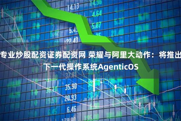 专业炒股配资证券配资网 荣耀与阿里大动作：将推出下一代操作系统AgenticOS