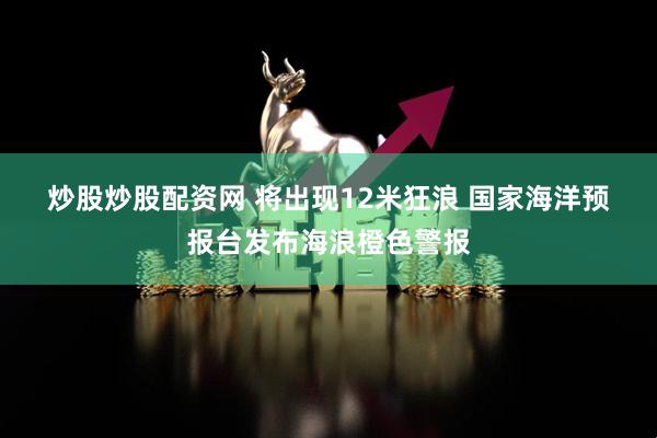 炒股炒股配资网 将出现12米狂浪 国家海洋预报台发布海浪橙色警报