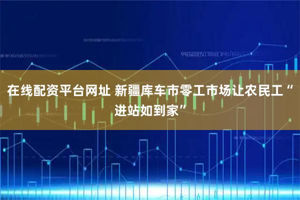 在线配资平台网址 新疆库车市零工市场让农民工“进站如到家”